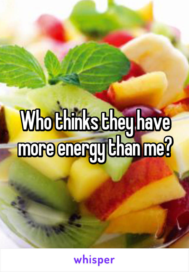 Who thinks they have more energy than me?