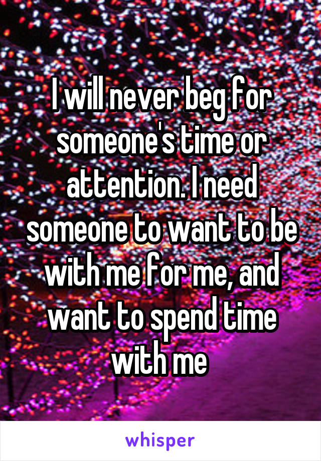 I will never beg for someone's time or attention. I need someone to want to be with me for me, and want to spend time with me 