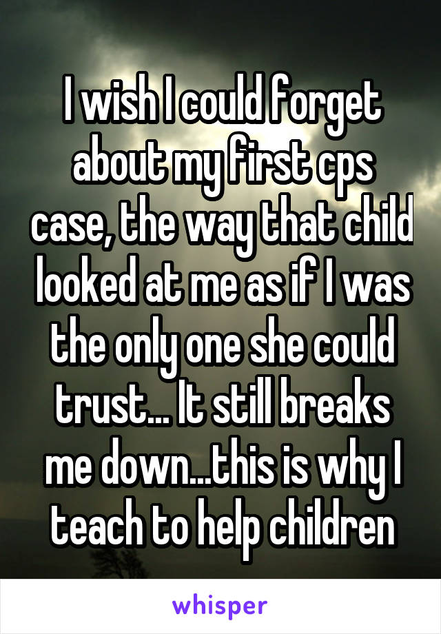I wish I could forget about my first cps case, the way that child looked at me as if I was the only one she could trust... It still breaks me down...this is why I teach to help children