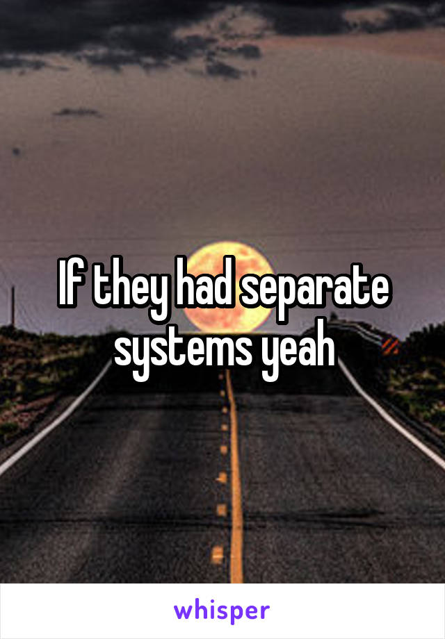 If they had separate systems yeah