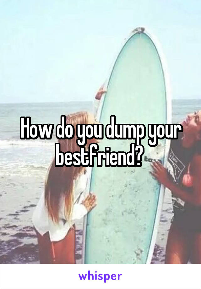 How do you dump your bestfriend? 