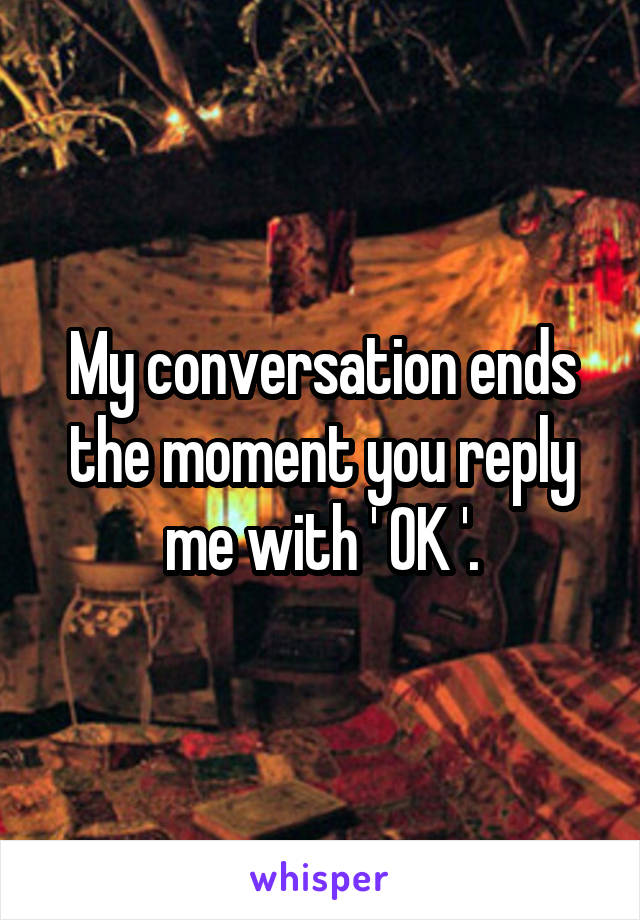 My conversation ends the moment you reply me with ' OK '.