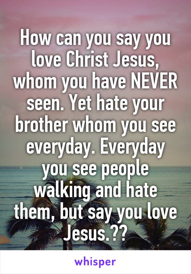 How can you say you love Christ Jesus, whom you have NEVER seen. Yet hate your brother whom you see everyday. Everyday you see people walking and hate them, but say you love Jesus.??