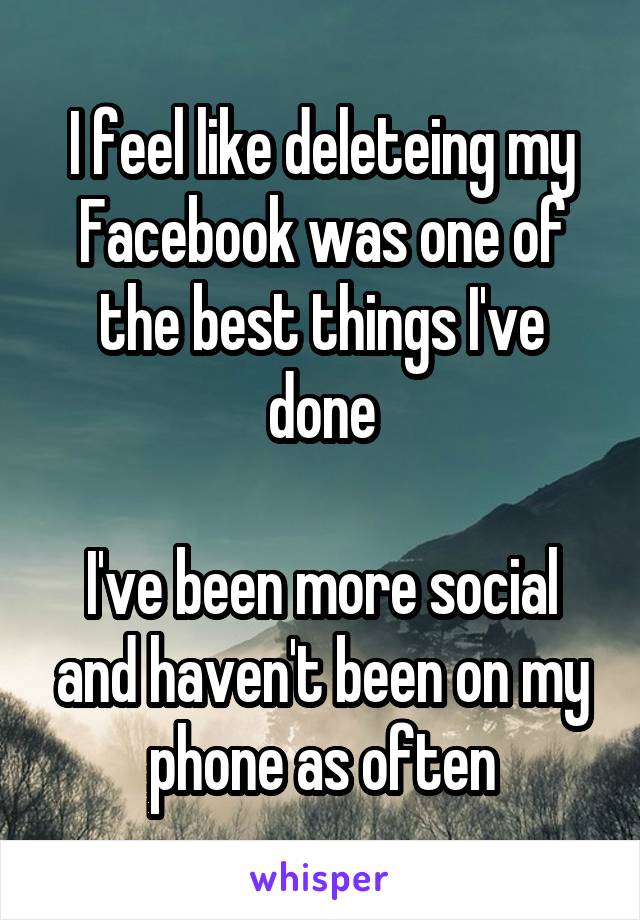 I feel like deleteing my Facebook was one of the best things I've done

I've been more social and haven't been on my phone as often