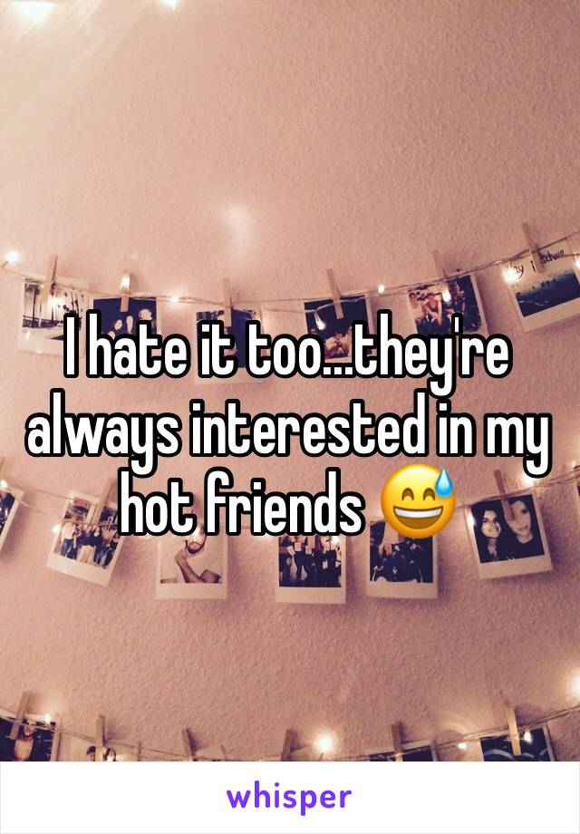 I hate it too...they're always interested in my hot friends 😅