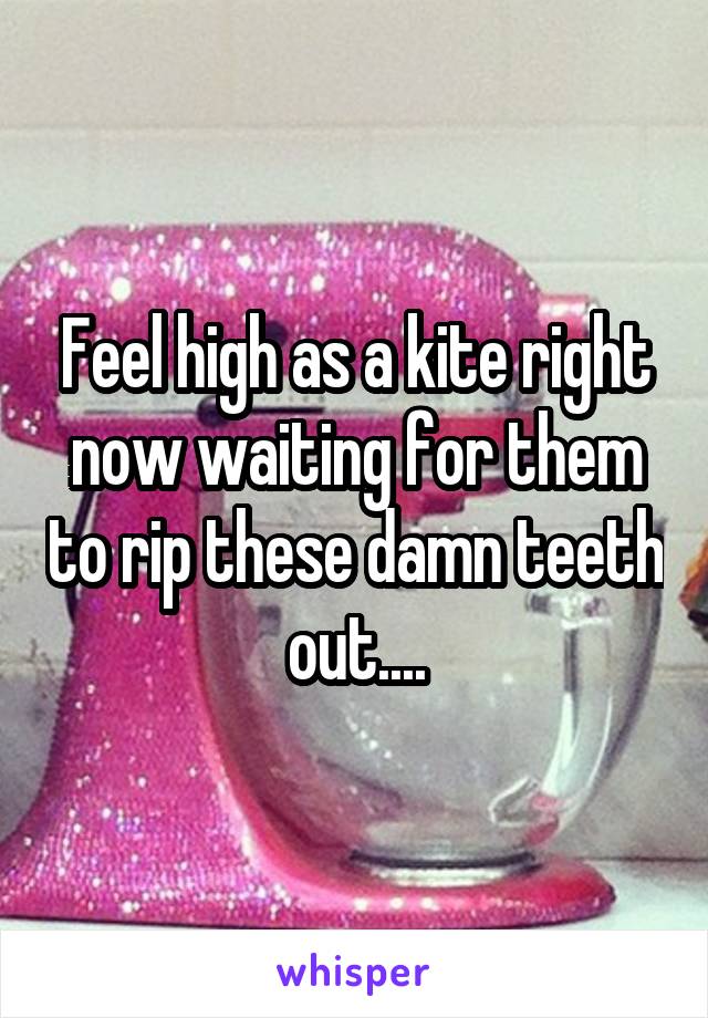Feel high as a kite right now waiting for them to rip these damn teeth out....