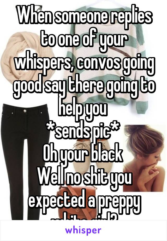 When someone replies to one of your whispers, convos going good say there going to help you 
*sends pic* 
Oh your black 
Well no shit you expected a preppy white girl?