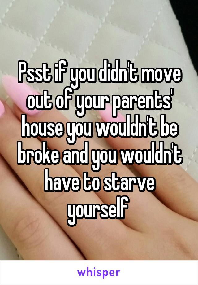 Psst if you didn't move out of your parents' house you wouldn't be broke and you wouldn't have to starve yourself 