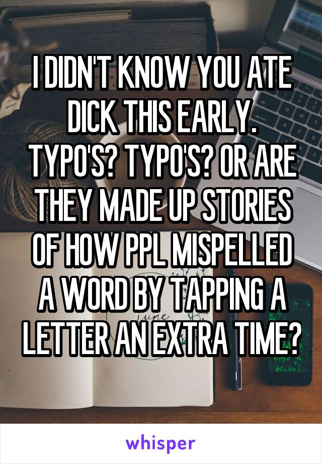 I DIDN'T KNOW YOU ATE DICK THIS EARLY. TYPO'S? TYPO'S? OR ARE THEY MADE UP STORIES OF HOW PPL MISPELLED A WORD BY TAPPING A LETTER AN EXTRA TIME? 