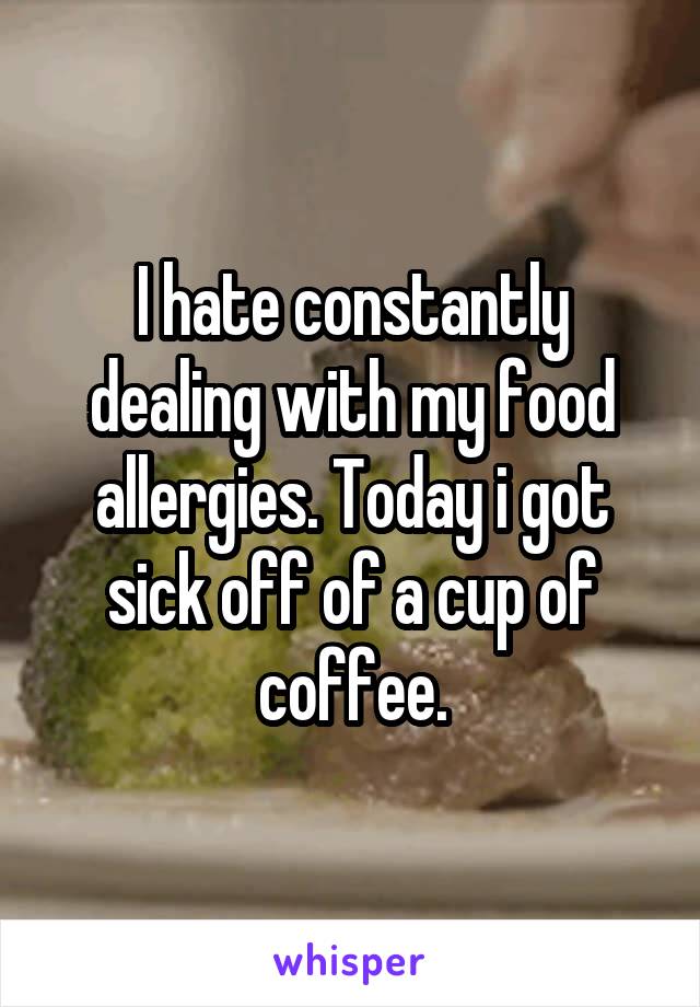 I hate constantly dealing with my food allergies. Today i got sick off of a cup of coffee.