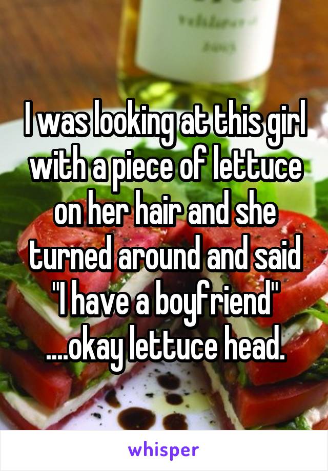 I was looking at this girl with a piece of lettuce on her hair and she turned around and said "I have a boyfriend" ....okay lettuce head.