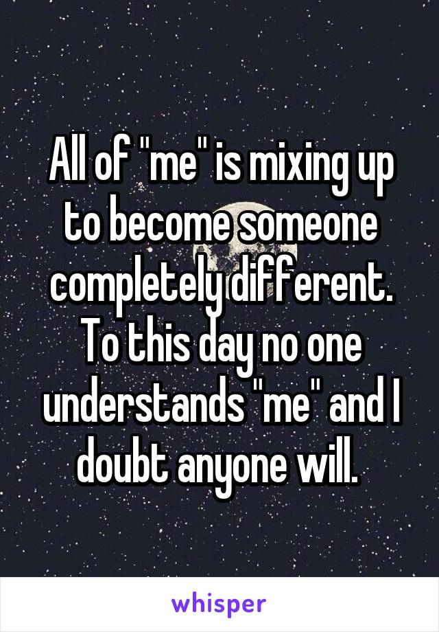 All of "me" is mixing up to become someone completely different. To this day no one understands "me" and I doubt anyone will. 
