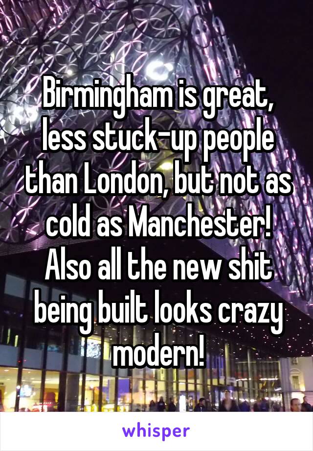 Birmingham is great, less stuck-up people than London, but not as cold as Manchester! Also all the new shit being built looks crazy modern!
