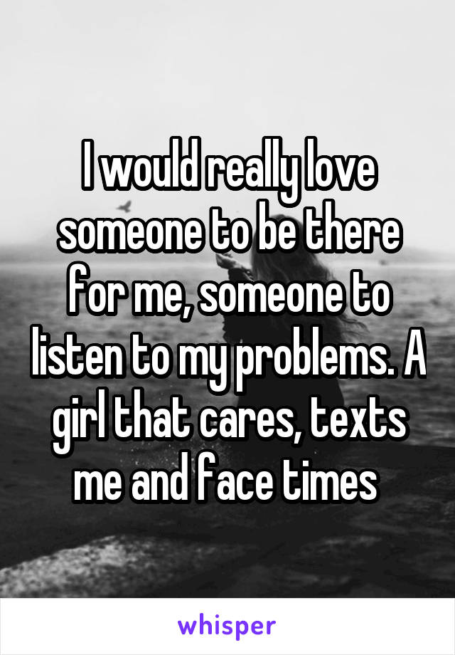 I would really love someone to be there for me, someone to listen to my problems. A girl that cares, texts me and face times 