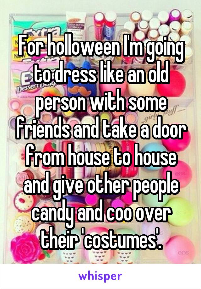 For holloween I'm going to dress like an old person with some friends and take a door from house to house and give other people candy and coo over their 'costumes'.