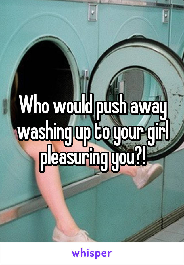 Who would push away washing up to your girl pleasuring you?!