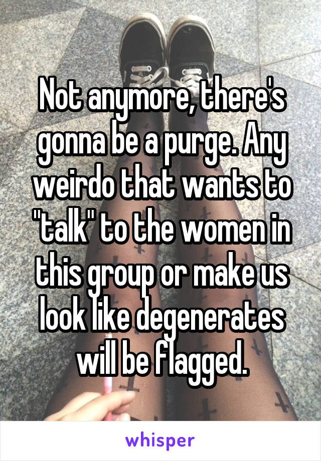Not anymore, there's gonna be a purge. Any weirdo that wants to "talk" to the women in this group or make us look like degenerates will be flagged.
