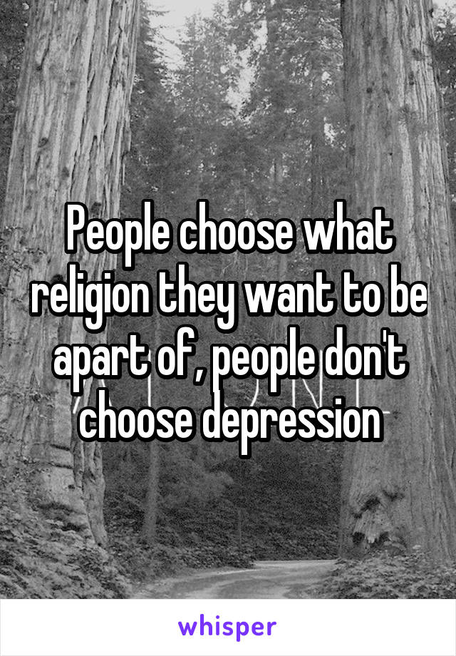 People choose what religion they want to be apart of, people don't choose depression