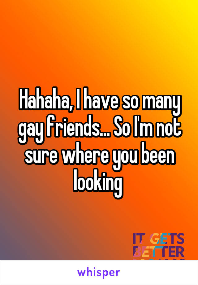 Hahaha, I have so many gay friends... So I'm not sure where you been looking 