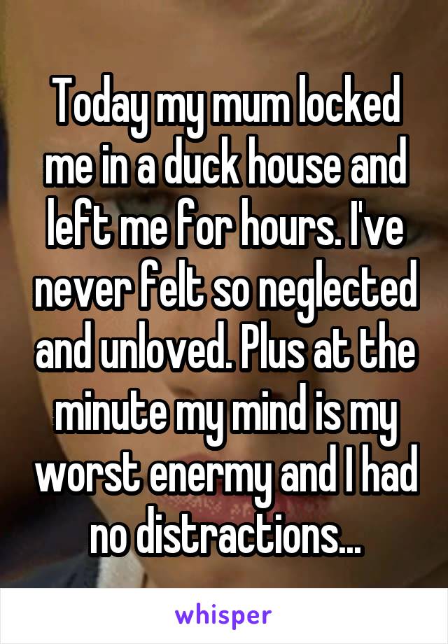 Today my mum locked me in a duck house and left me for hours. I've never felt so neglected and unloved. Plus at the minute my mind is my worst enermy and I had no distractions...