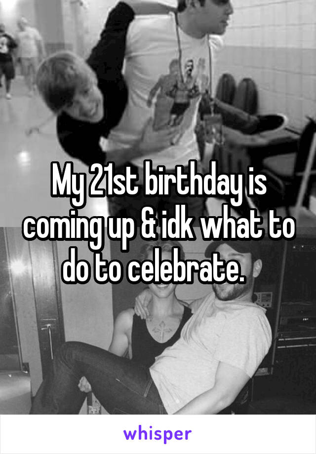 My 21st birthday is coming up & idk what to do to celebrate.  