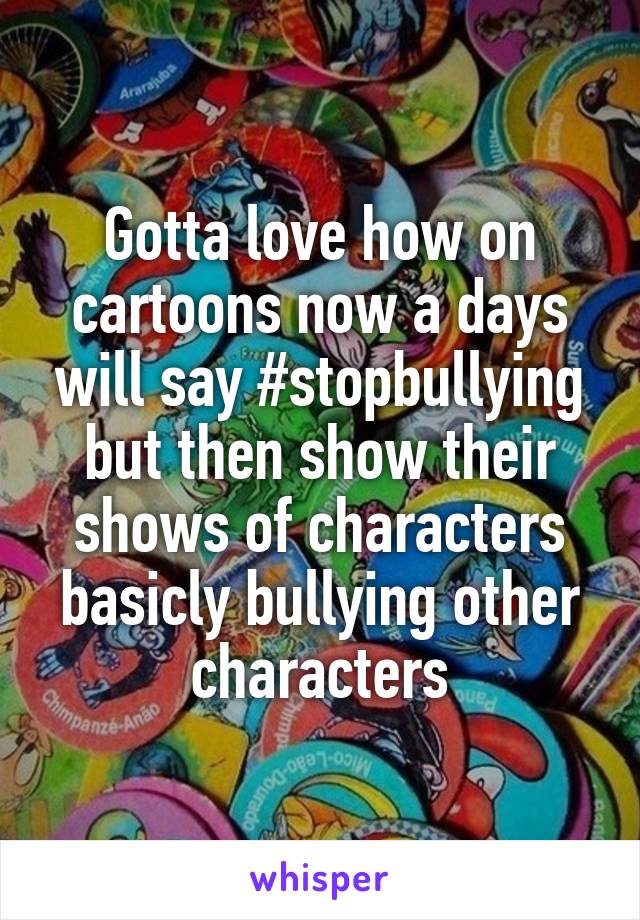 Gotta love how on cartoons now a days will say #stopbullying but then show their shows of characters basicly bullying other characters
