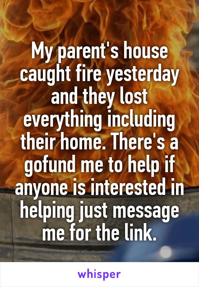 My parent's house caught fire yesterday and they lost everything including their home. There's a gofund me to help if anyone is interested in helping just message me for the link.