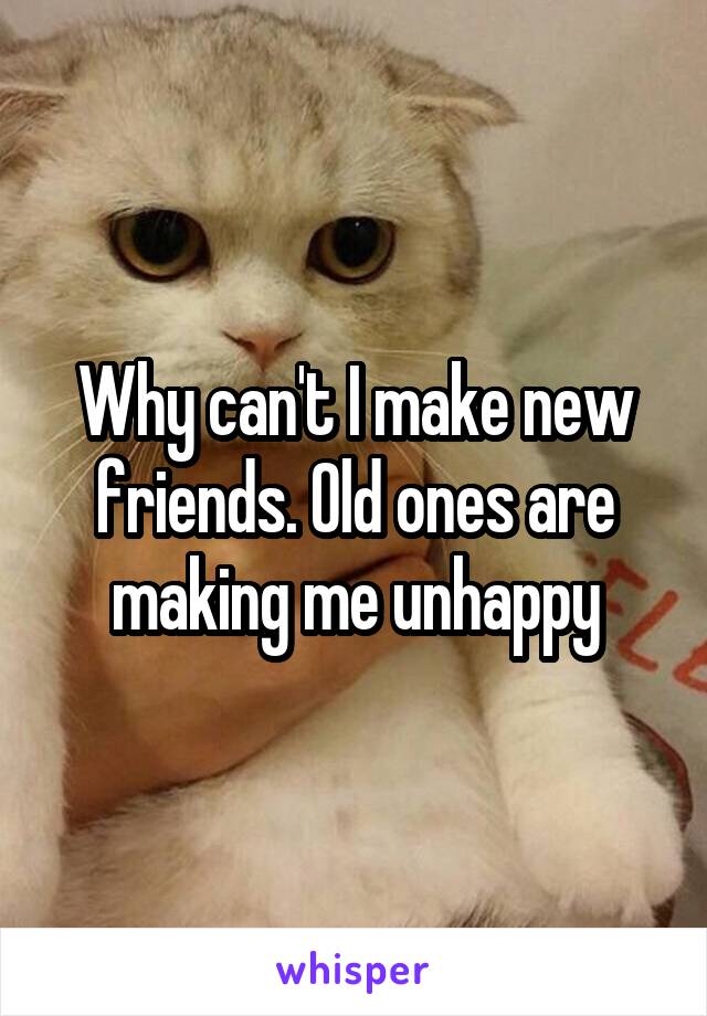 Why can't I make new friends. Old ones are making me unhappy