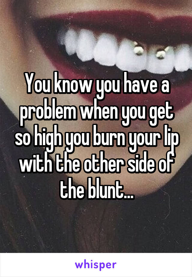 You know you have a problem when you get so high you burn your lip with the other side of the blunt...