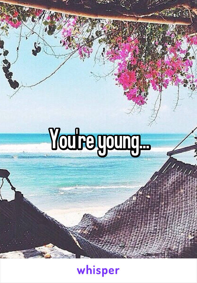 You're young...