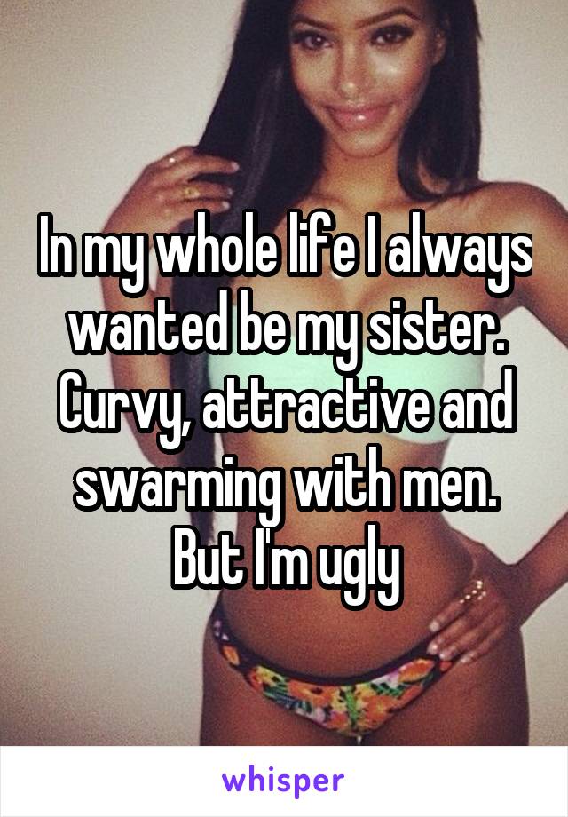 In my whole life I always wanted be my sister. Curvy, attractive and swarming with men. But I'm ugly