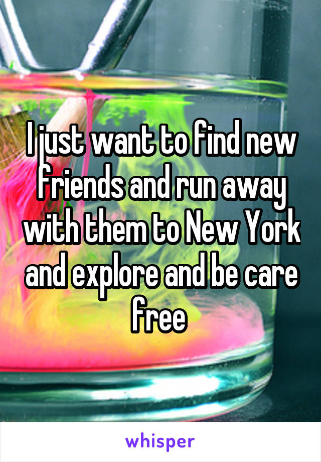 I just want to find new friends and run away with them to New York and explore and be care free 
