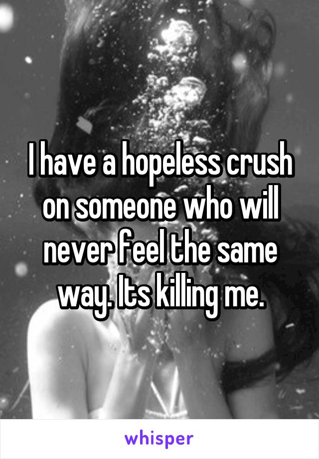 I have a hopeless crush on someone who will never feel the same way. Its killing me.
