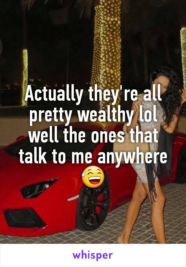 Actually they're all pretty wealthy lol well the ones that talk to me anywhere 😅