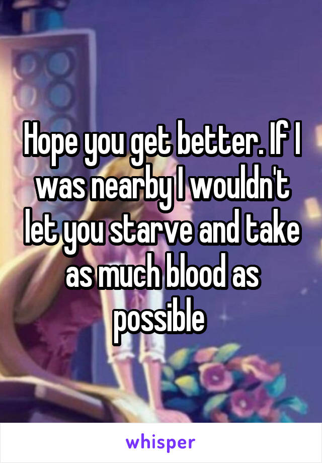 Hope you get better. If I was nearby I wouldn't let you starve and take as much blood as possible 