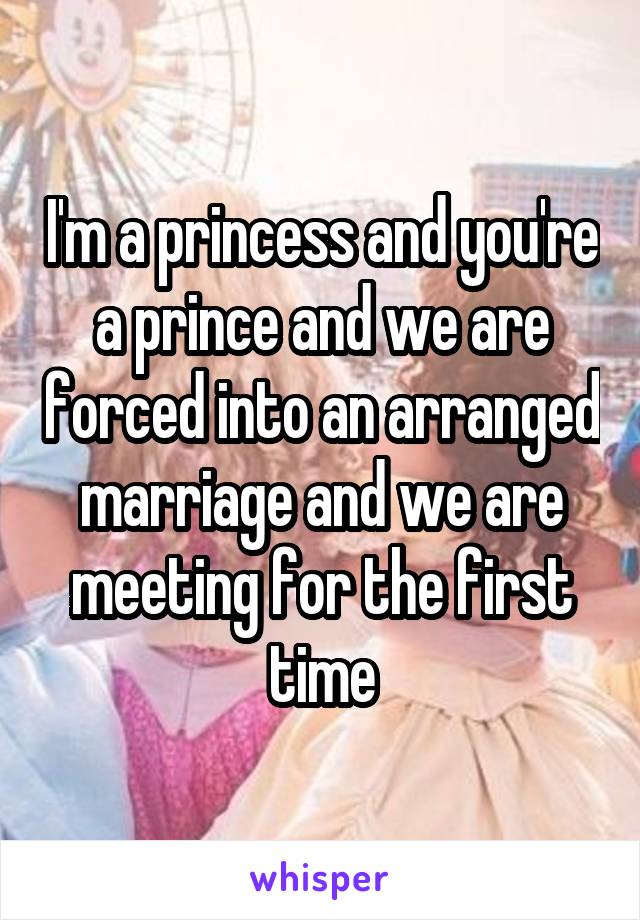 I'm a princess and you're a prince and we are forced into an arranged marriage and we are meeting for the first time