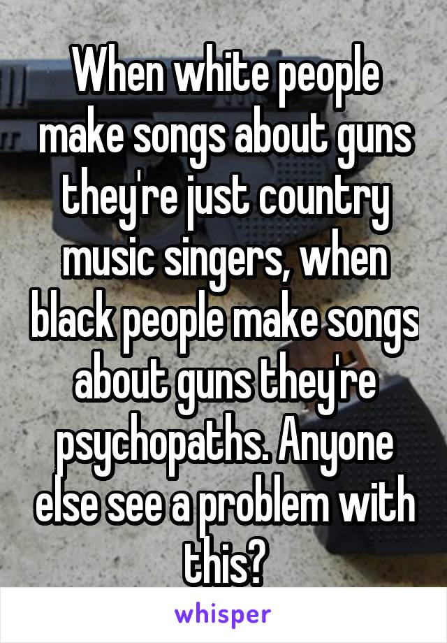 When white people make songs about guns they're just country music singers, when black people make songs about guns they're psychopaths. Anyone else see a problem with this?