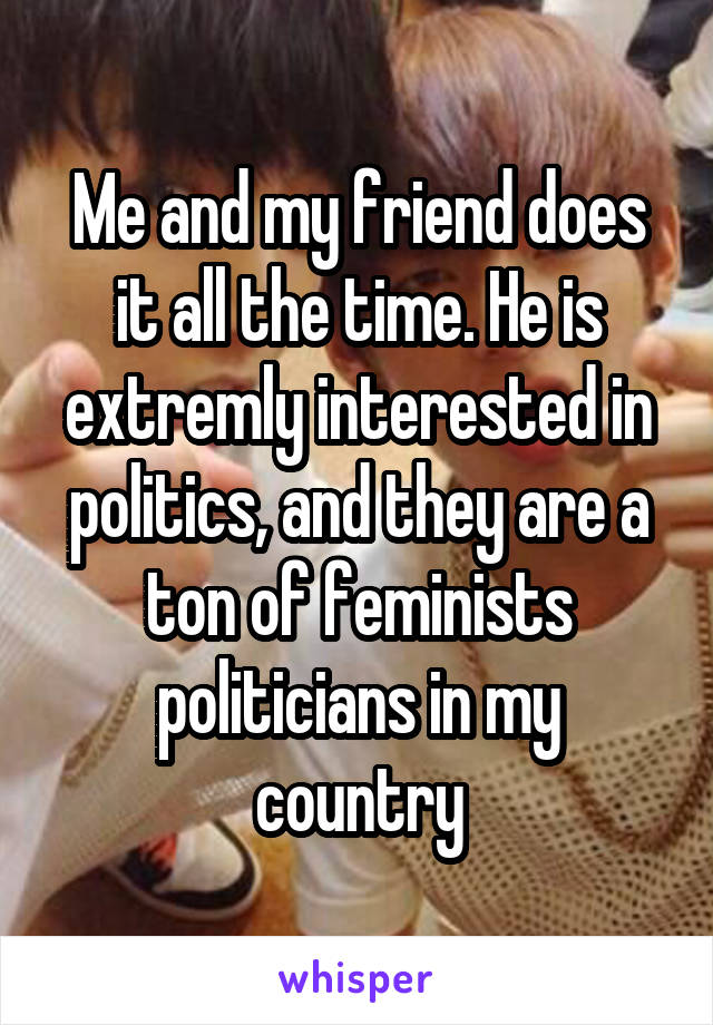 Me and my friend does it all the time. He is extremly interested in politics, and they are a ton of feminists politicians in my country