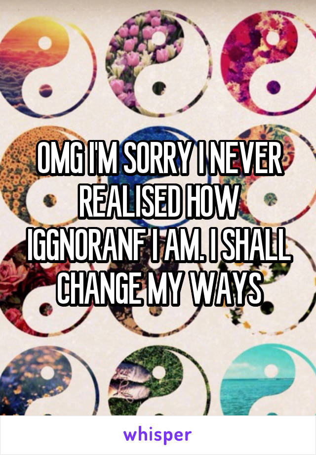 OMG I'M SORRY I NEVER REALISED HOW IGGNORANF I AM. I SHALL CHANGE MY WAYS