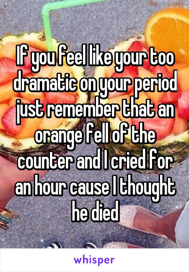 If you feel like your too dramatic on your period just remember that an orange fell of the counter and I cried for an hour cause I thought he died