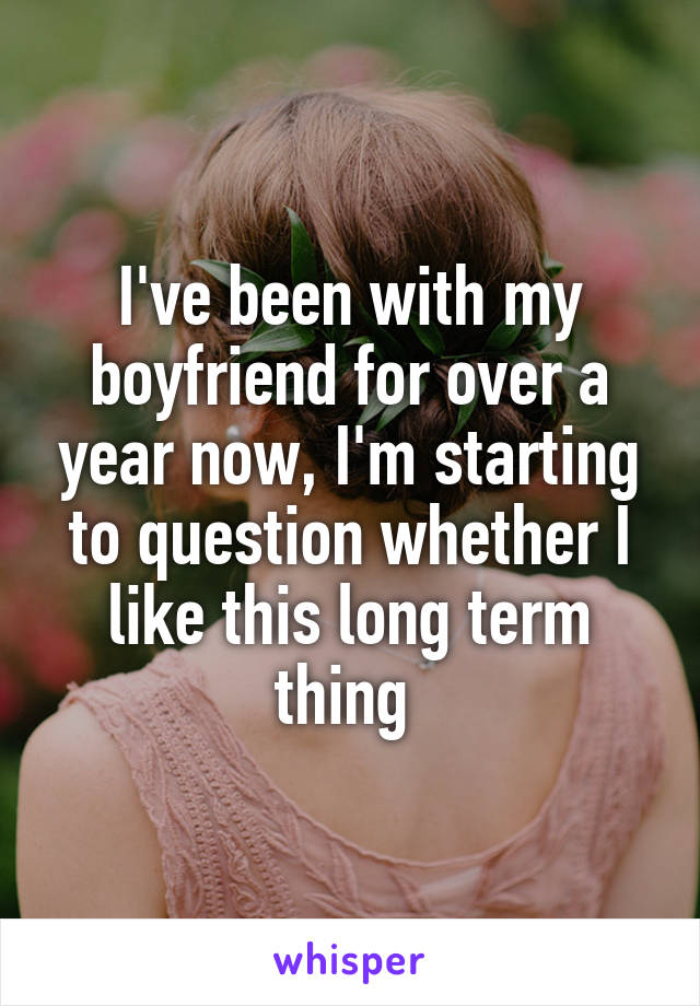 I've been with my boyfriend for over a year now, I'm starting to question whether I like this long term thing 