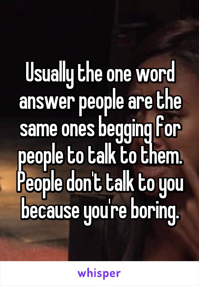 Usually the one word answer people are the same ones begging for people to talk to them. People don't talk to you because you're boring.