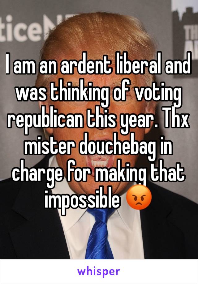 I am an ardent liberal and was thinking of voting republican this year. Thx mister douchebag in charge for making that impossible 😡