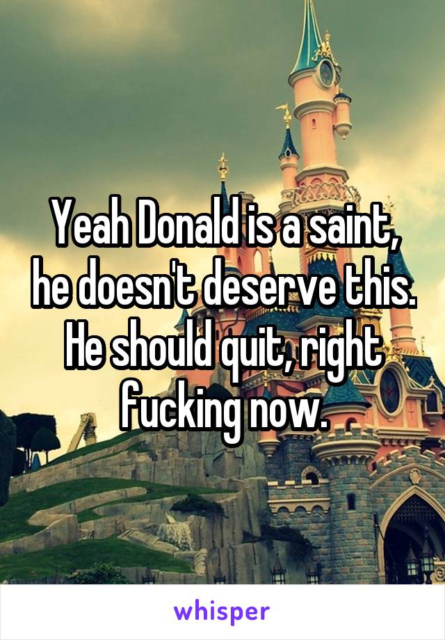 Yeah Donald is a saint, he doesn't deserve this.
He should quit, right fucking now.