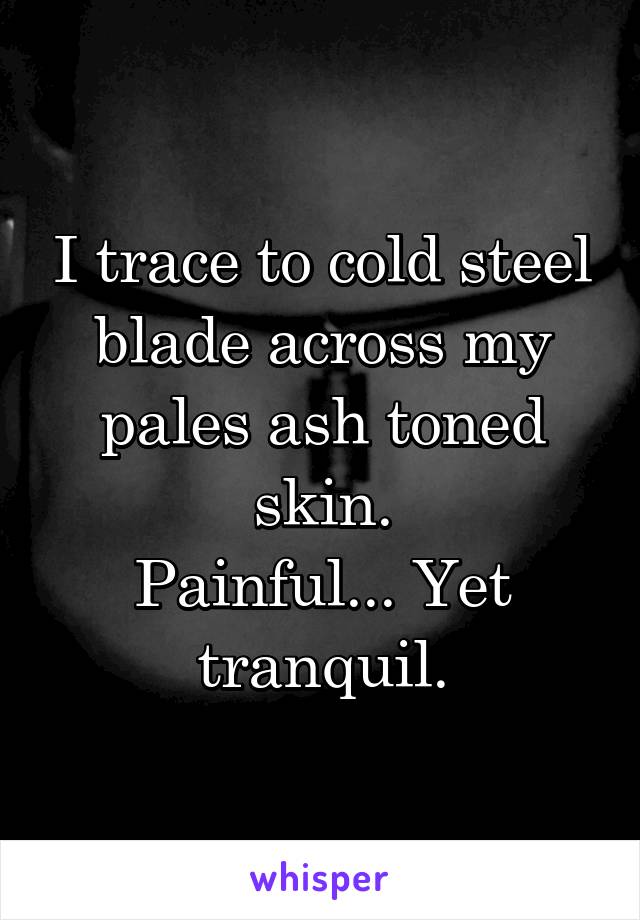 I trace to cold steel blade across my pales ash toned skin.
Painful... Yet tranquil.