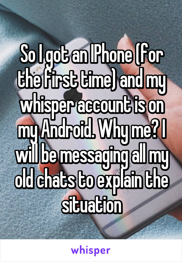 So I got an IPhone (for the first time) and my whisper account is on my Android. Why me? I will be messaging all my old chats to explain the situation