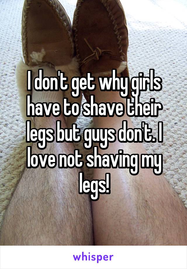 I don't get why girls have to shave their legs but guys don't. I love not shaving my legs!