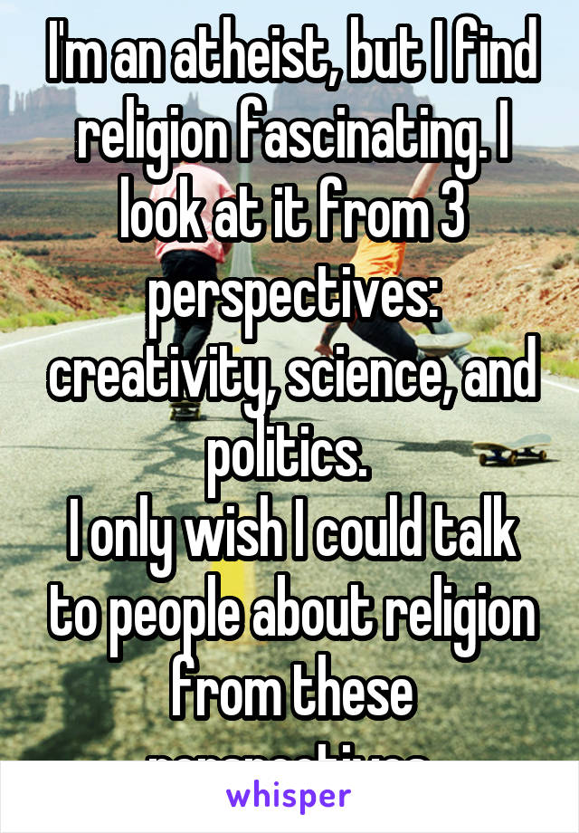 I'm an atheist, but I find religion fascinating. I look at it from 3 perspectives: creativity, science, and politics. 
I only wish I could talk to people about religion from these perspectives.