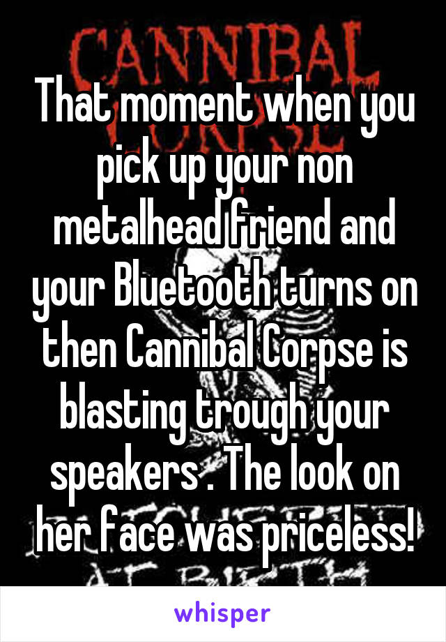 That moment when you pick up your non metalhead friend and your Bluetooth turns on then Cannibal Corpse is blasting trough your speakers . The look on her face was priceless!