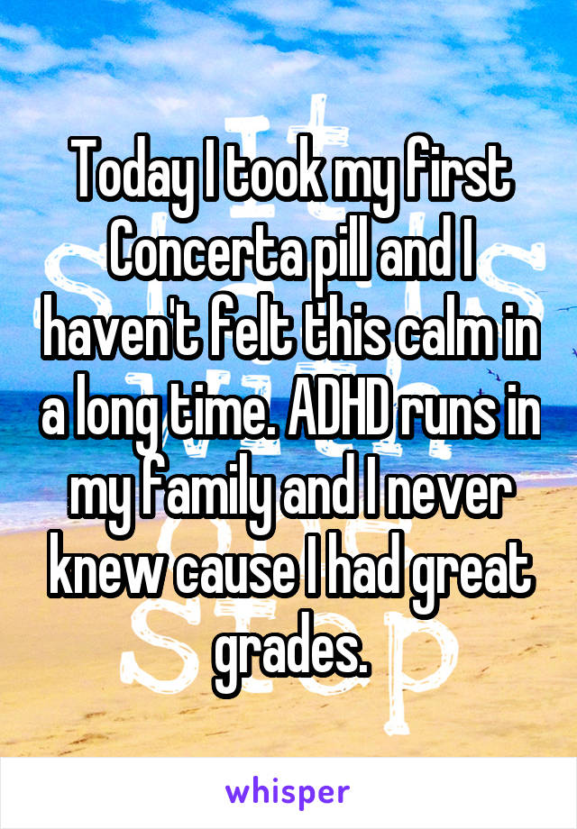 Today I took my first Concerta pill and I haven't felt this calm in a long time. ADHD runs in my family and I never knew cause I had great grades.